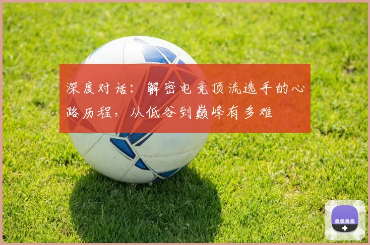 深度对话:解密电竞顶流选手的心路历程,从低谷到巅峰有多难