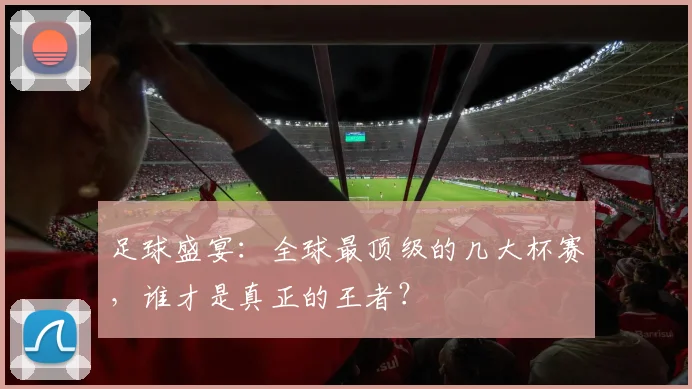 足球盛宴:全球最顶级的几大杯赛,谁才是真正的王者?