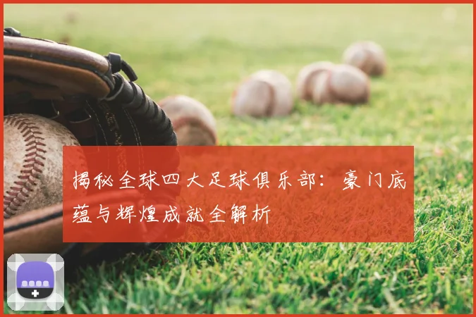 揭秘全球四大足球俱乐部：豪门底蕴与辉煌成就全解析