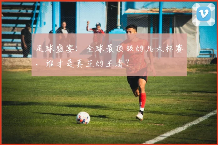 足球盛宴：全球最顶级的几大杯赛，谁才是真正的王者？