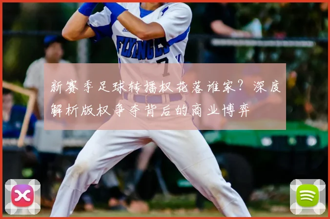 新赛季足球转播权花落谁家？深度解析版权争夺背后的商业博弈