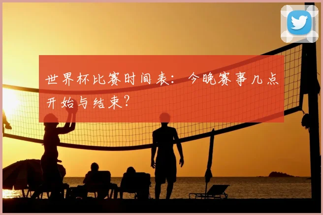 世界杯比赛时间表：今晚赛事几点开始与结束？