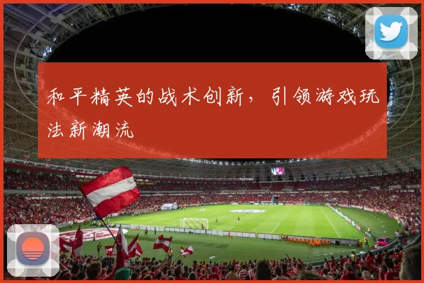 和平精英的战术创新，引领游戏玩法新潮流