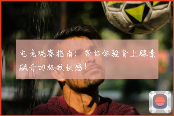 电竞观赛指南:带你体验肾上腺素飙升的极致快感!