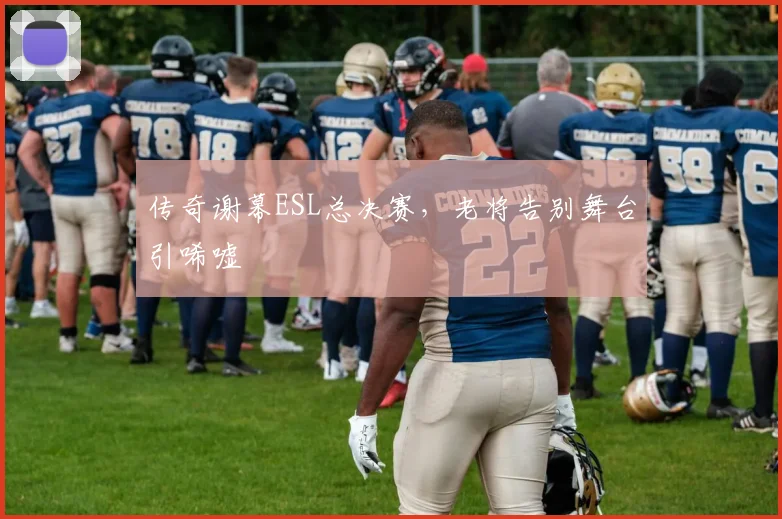 传奇谢幕ESL总决赛,老将告别舞台引唏嘘