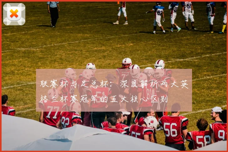 联赛杯与足总杯：深度解析两大英格兰杯赛冠军的五大核心区别